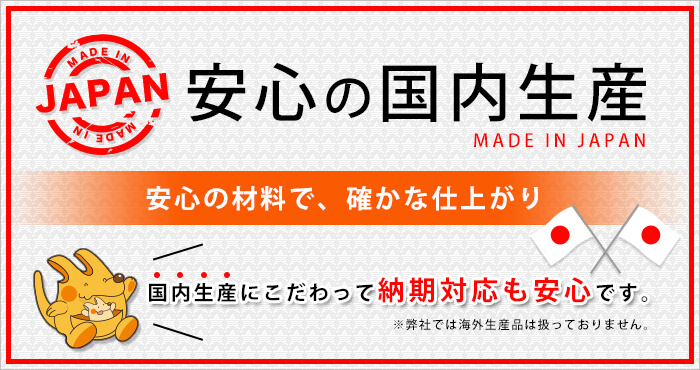 安心の国内生産 MADE IN JAPAN 安心の材料で、確かな仕上がり 国内生産にこだわって納期対応も安心です。※弊社では海外生産品は扱っておりません。